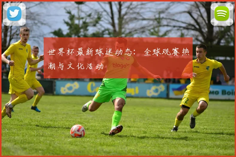 世界杯最新球迷动态:全球观赛热潮与文化活动