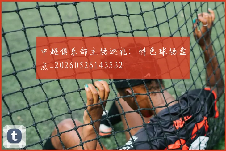 中超俱乐部主场巡礼:特色球场盘点_20260526143532