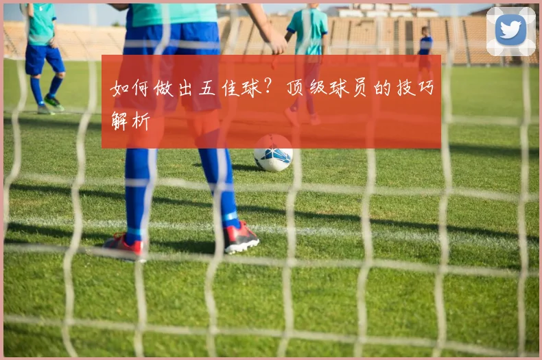 如何做出五佳球？顶级球员的技巧解析