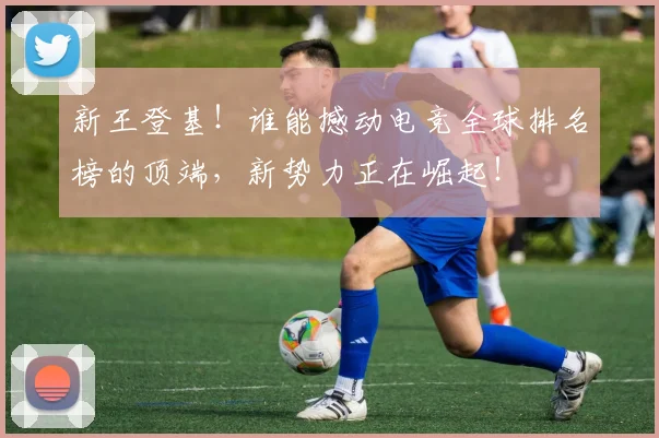新王登基！谁能撼动电竞全球排名榜的顶端，新势力正在崛起！
