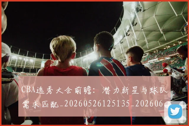 CBA选秀大会前瞻:潜力新星与球队需求匹配_20260526125135_20260606165314