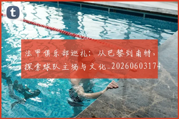 法甲俱乐部巡礼：从巴黎到南特，探索球队主场与文化_20260603174129