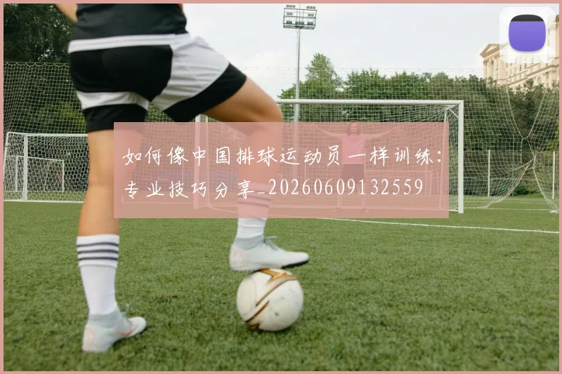 如何像中国排球运动员一样训练：专业技巧分享_20260609132559