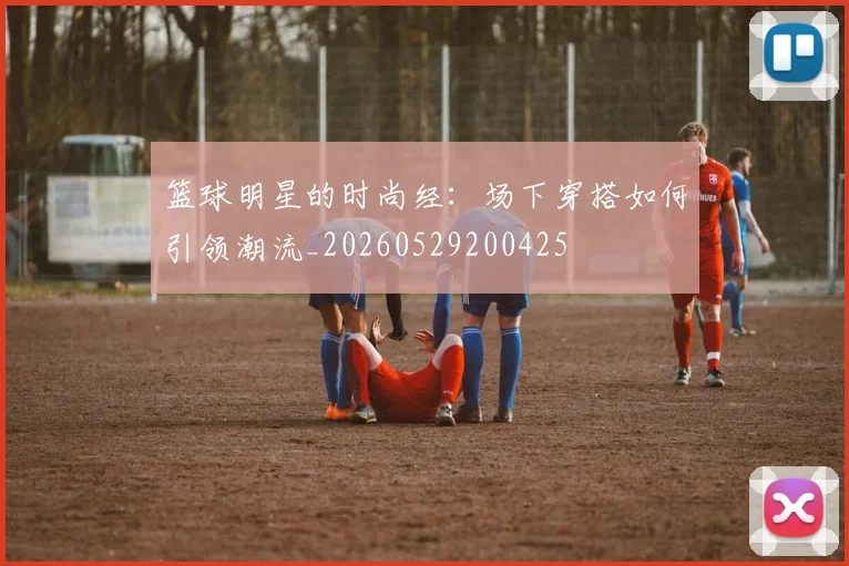 篮球明星的时尚经:场下穿搭如何引领潮流_20260529200425