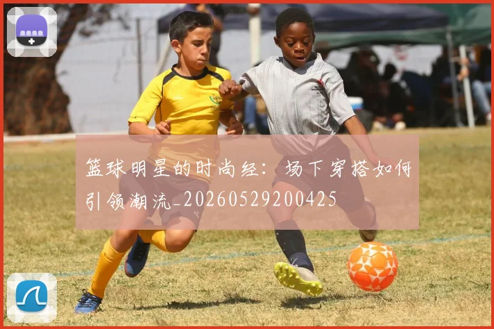 篮球明星的时尚经：场下穿搭如何引领潮流_20260529200425