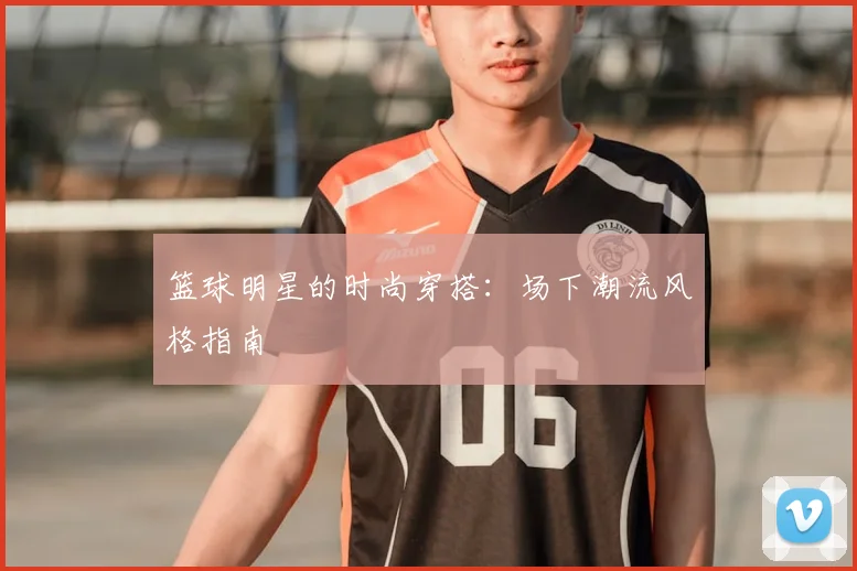 篮球明星的时尚穿搭:场下潮流风格指南