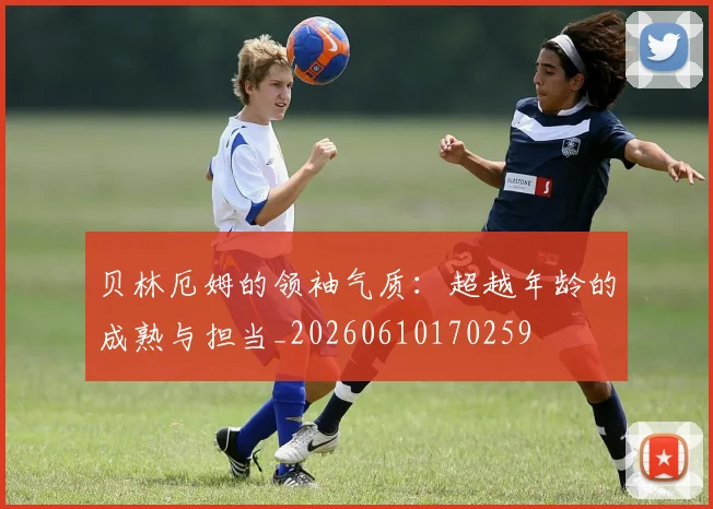 贝林厄姆的领袖气质：超越年龄的成熟与担当_20260610170259